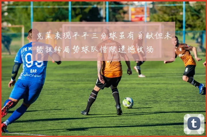 克莱表现平平三分球虽有贡献但未能扭转局势球队惜败遗憾收场