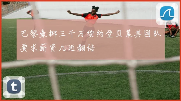 巴黎豪掷三千万续约登贝莱其团队要求薪资几近翻倍