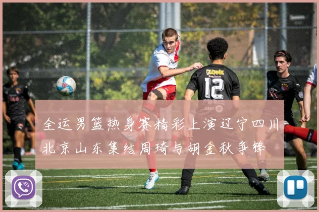 全运男篮热身赛精彩上演辽宁四川北京山东集结周琦与胡金秋争锋