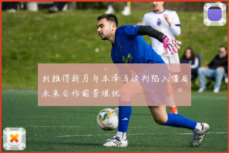 利雅得新月与本泽马谈判陷入僵局未来合作前景堪忧