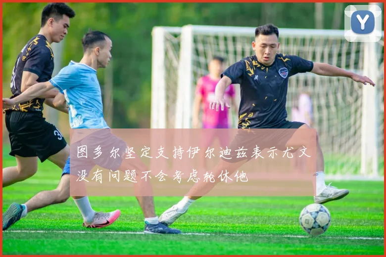 图多尔坚定支持伊尔迪兹表示尤文没有问题不会考虑轮休他