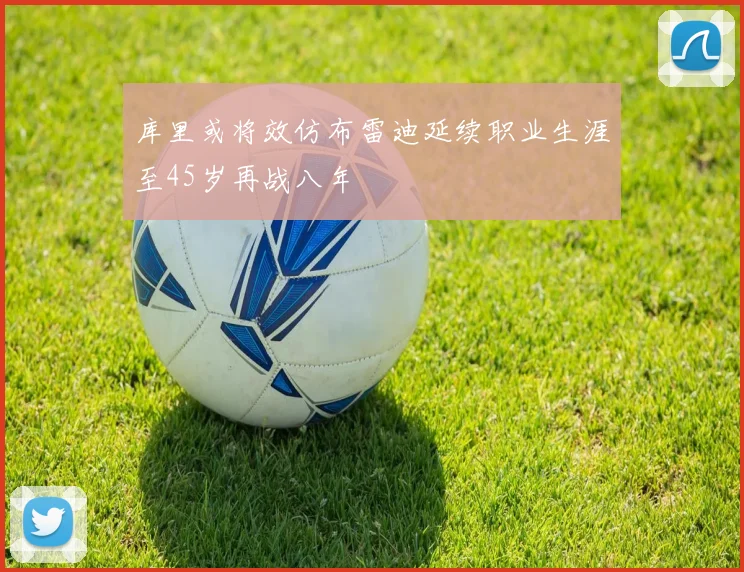 库里或将效仿布雷迪延续职业生涯至45岁再战八年