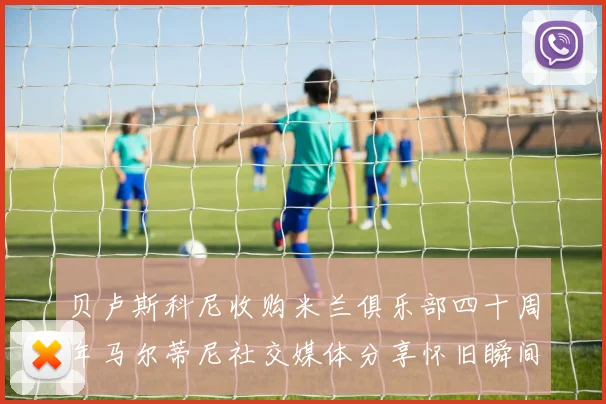 贝卢斯科尼收购米兰俱乐部四十周年马尔蒂尼社交媒体分享怀旧瞬间
