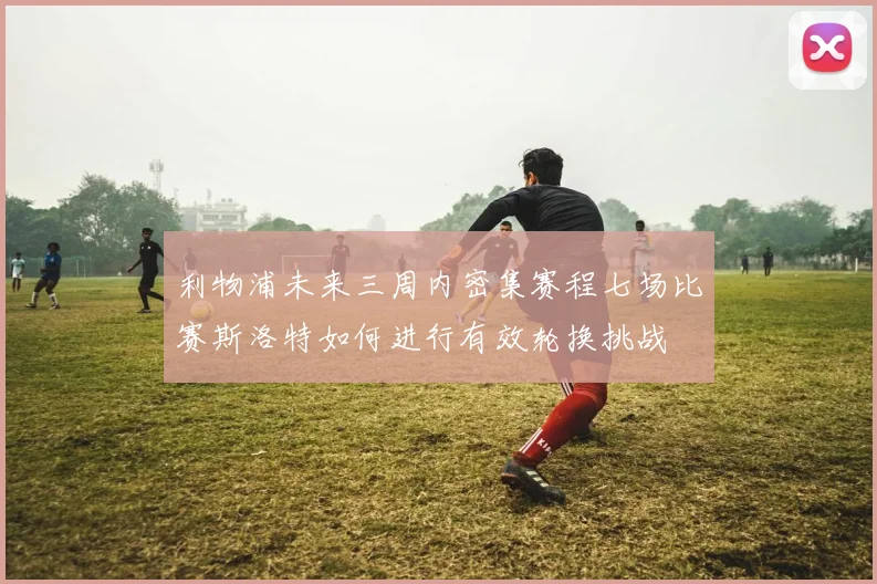 利物浦未来三周内密集赛程七场比赛斯洛特如何进行有效轮换挑战