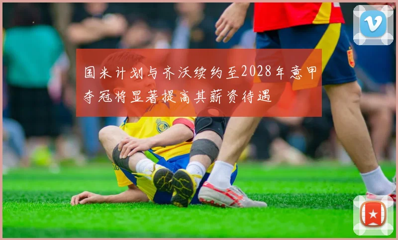 国米计划与齐沃续约至2028年意甲夺冠将显著提高其薪资待遇