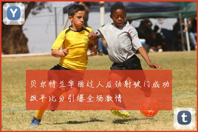 贝尔特兰华丽过人后劲射破门成功扳平比分引爆全场激情