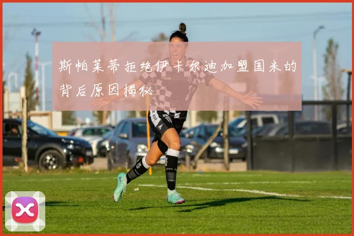 斯帕莱蒂拒绝伊卡尔迪加盟国米的背后原因揭秘
