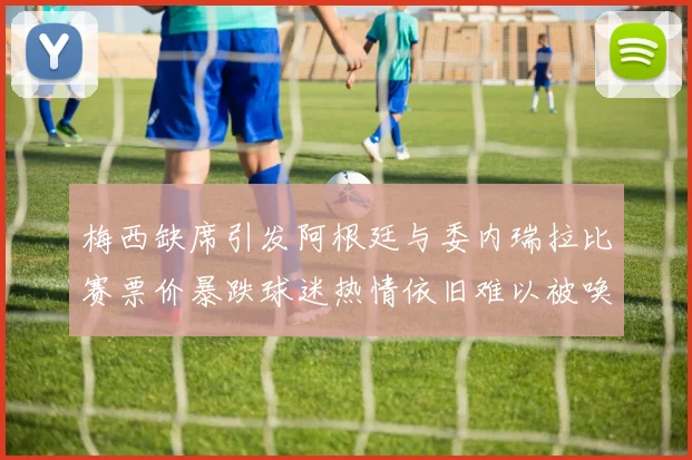 梅西缺席引发阿根廷与委内瑞拉比赛票价暴跌球迷热情依旧难以被唤醒