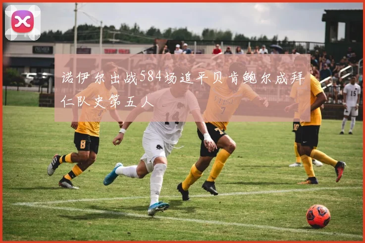 诺伊尔出战584场追平贝肯鲍尔成拜仁队史第五人