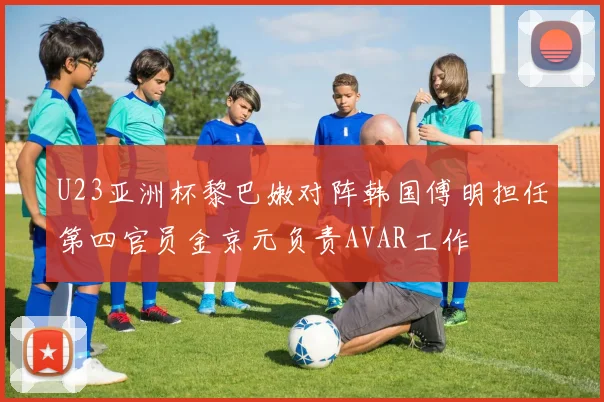 U23亚洲杯黎巴嫩对阵韩国傅明担任第四官员金京元负责AVAR工作