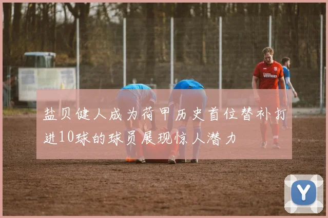 盐贝健人成为荷甲历史首位替补打进10球的球员展现惊人潜力