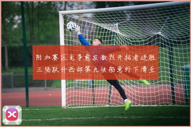 附加赛区竞争愈发激烈开拓者连胜三场跃升西部第九快船意外下滑至第十