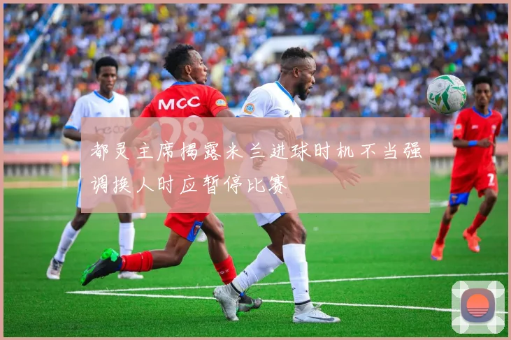 都灵主席揭露米兰进球时机不当强调换人时应暂停比赛