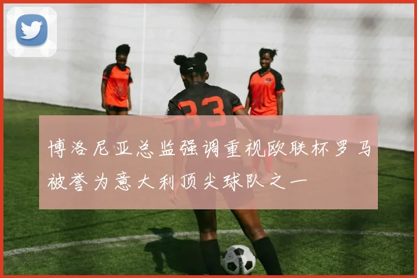 博洛尼亚总监强调重视欧联杯罗马被誉为意大利顶尖球队之一