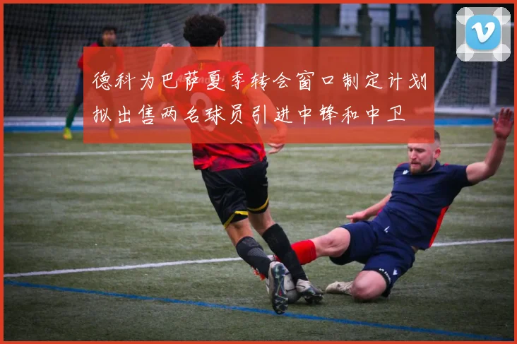 德科为巴萨夏季转会窗口制定计划拟出售两名球员引进中锋和中卫