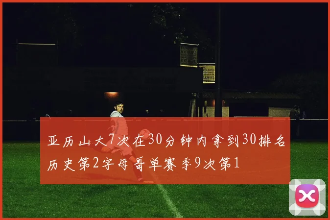 亚历山大7次在30分钟内拿到30排名历史第2字母哥单赛季9次第1