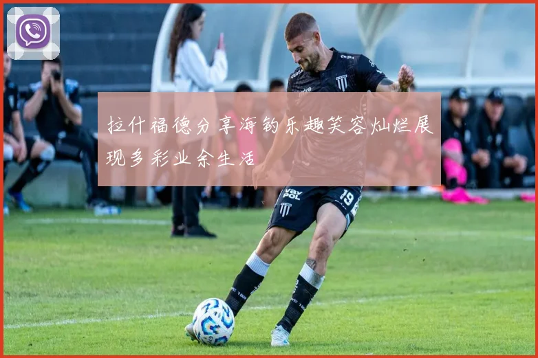 拉什福德分享海钓乐趣笑容灿烂展现多彩业余生活