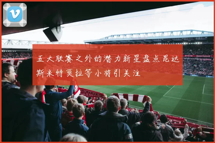 五大联赛之外的潜力新星盘点昆达斯米特莫拉等小将引关注