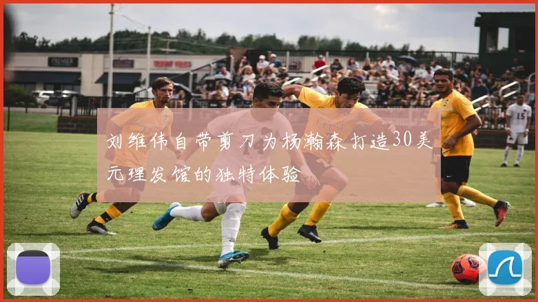 刘维伟自带剪刀为杨瀚森打造30美元理发馆的独特体验