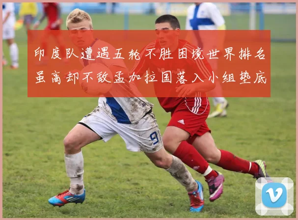 印度队遭遇五轮不胜困境世界排名虽高却不敌孟加拉国落入小组垫底