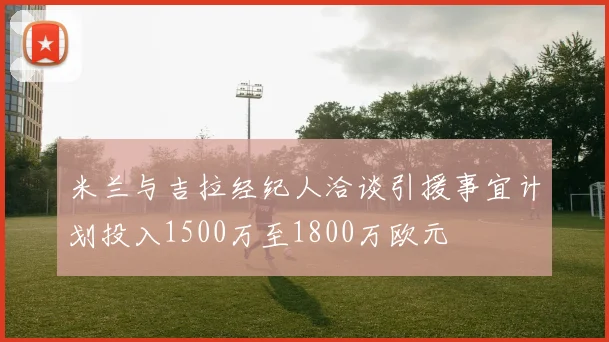 米兰与吉拉经纪人洽谈引援事宜计划投入1500万至1800万欧元