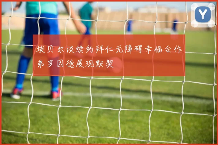 埃贝尔谈续约拜仁无障碍幸福合作弗罗因德展现默契