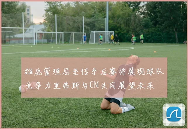 雄鹿管理层坚信季后赛将展现球队竞争力里弗斯与GM共同展望未来