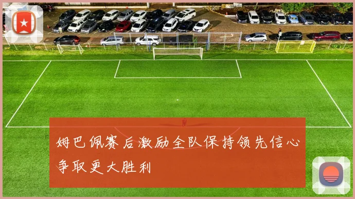 姆巴佩赛后激励全队保持领先信心争取更大胜利