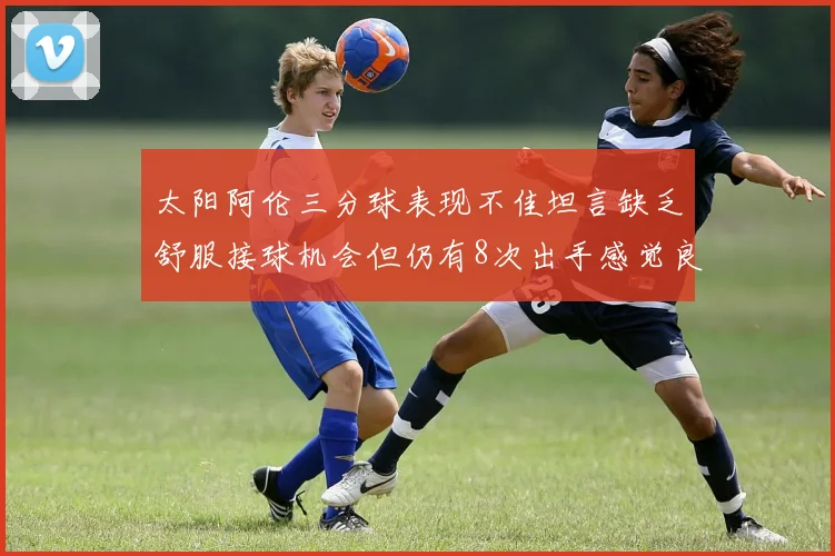 太阳阿伦三分球表现不佳坦言缺乏舒服接球机会但仍有8次出手感觉良好