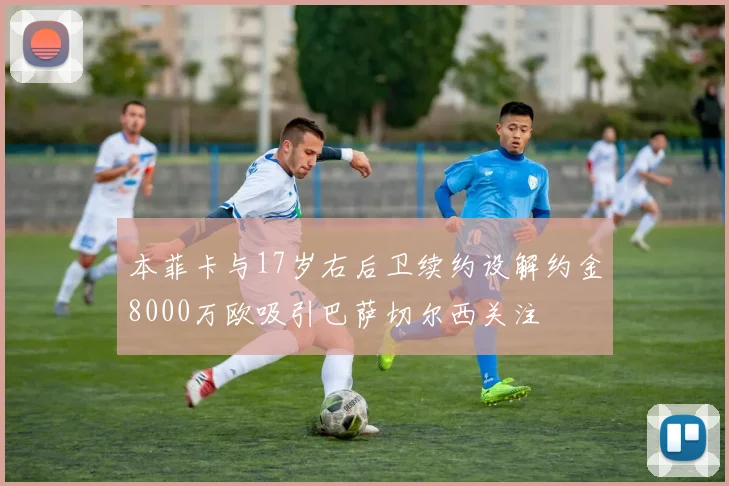本菲卡与17岁右后卫续约设解约金8000万欧吸引巴萨切尔西关注