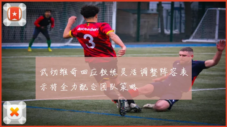 武切维奇回应教练灵活调整阵容表示将全力配合团队策略