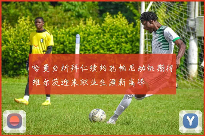 哈曼分析拜仁续约孔帕尼动机期待维尔茨迎来职业生涯新高峰