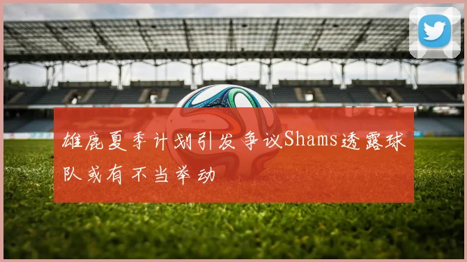 雄鹿夏季计划引发争议Shams透露球队或有不当举动