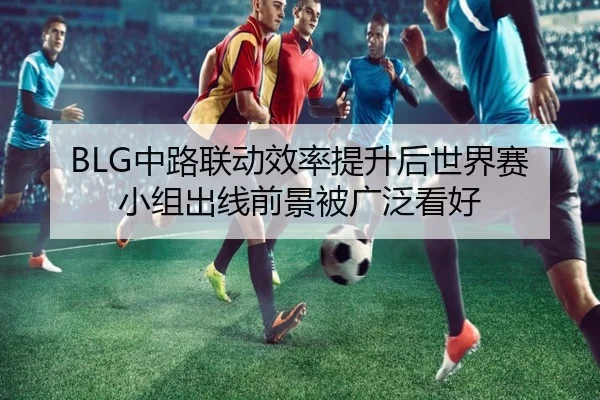 BLG中路联动效率提升后世界赛小组出线前景被广泛看好(kaiyun)